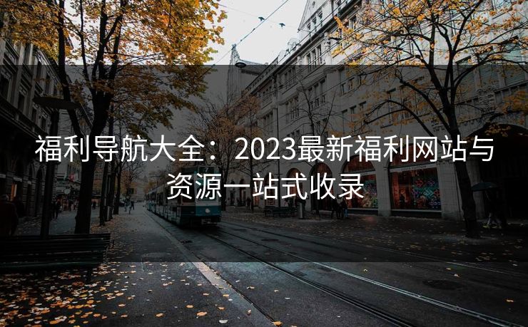 福利导航大全：2023最新福利网站与资源一站式收录
