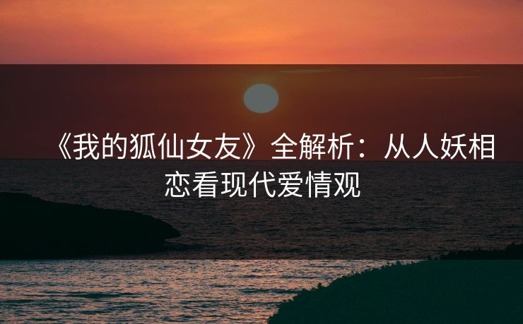 《我的狐仙女友》全解析：从人妖相恋看现代爱情观