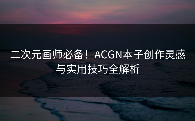 二次元画师必备！ACGN本子创作灵感与实用技巧全解析