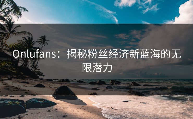 Onlufans：揭秘粉丝经济新蓝海的无限潜力