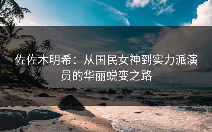 佐佐木明希：从国民女神到实力派演员的华丽蜕变之路  第1张