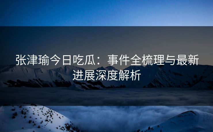 张津瑜今日吃瓜：事件全梳理与最新进展深度解析