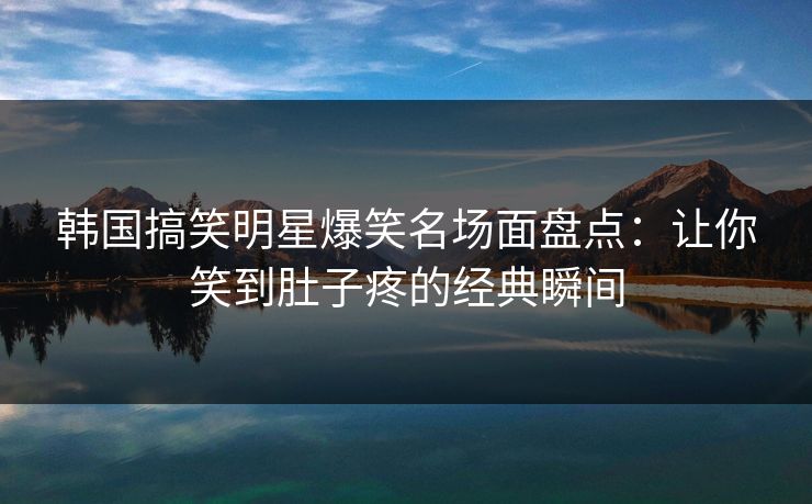 韩国搞笑明星爆笑名场面盘点：让你笑到肚子疼的经典瞬间
