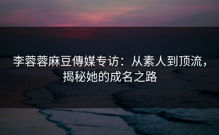李蓉蓉麻豆傳媒专访：从素人到顶流，揭秘她的成名之路