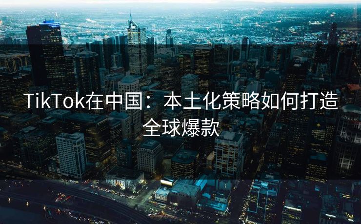 TikTok在中国：本土化策略如何打造全球爆款
