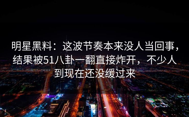 明星黑料：这波节奏本来没人当回事，结果被51八卦一翻直接炸开，不少人到现在还没缓过来