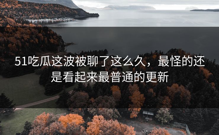 51吃瓜这波被聊了这么久，最怪的还是看起来最普通的更新