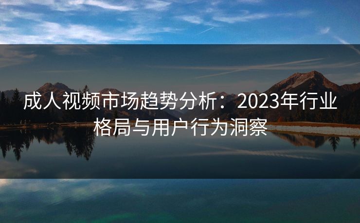 成人视频市场趋势分析：2023年行业格局与用户行为洞察