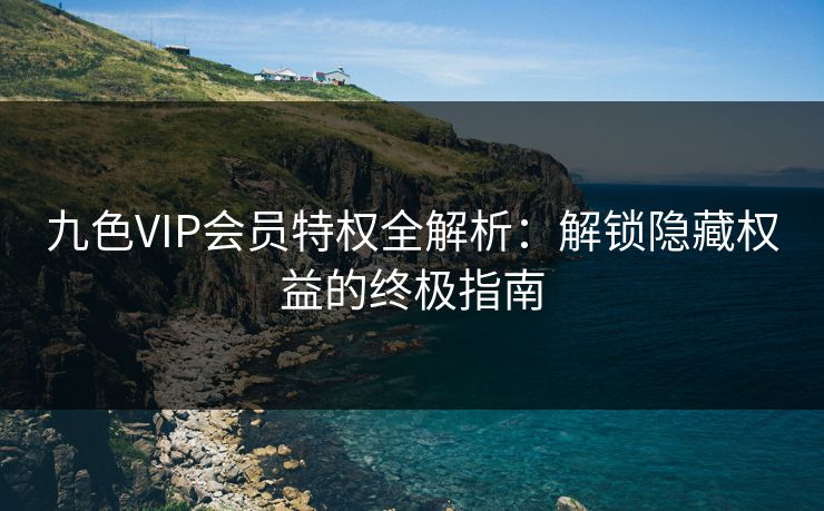 九色VIP会员特权全解析：解锁隐藏权益的终极指南