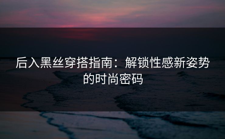 后入黑丝穿搭指南：解锁性感新姿势的时尚密码
