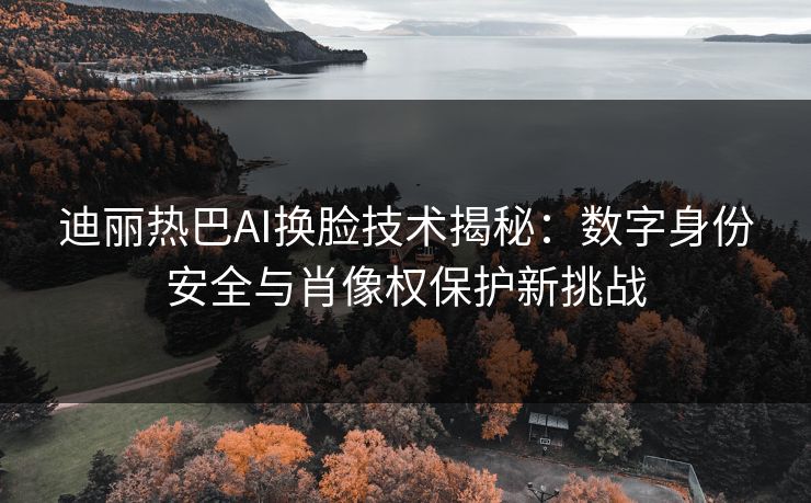 迪丽热巴AI换脸技术揭秘：数字身份安全与肖像权保护新挑战