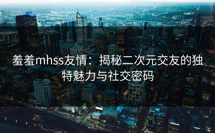羞羞mhss友情：揭秘二次元交友的独特魅力与社交密码