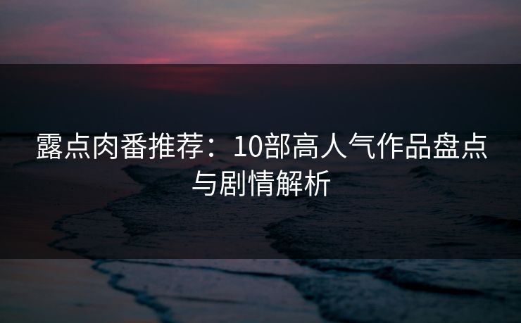 露点肉番推荐：10部高人气作品盘点与剧情解析