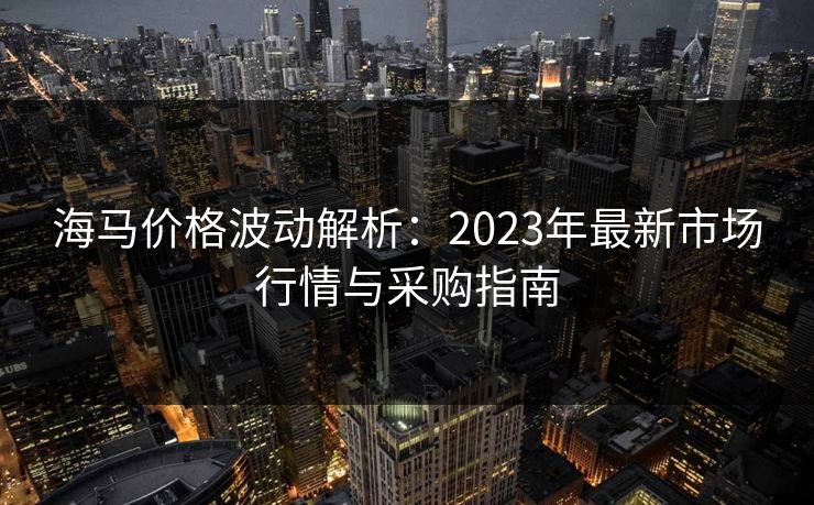 海马价格波动解析：2023年最新市场行情与采购指南