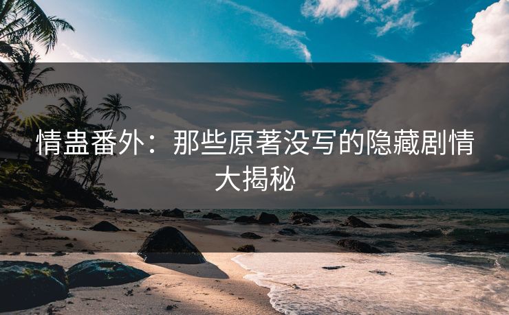情蛊番外：那些原著没写的隐藏剧情大揭秘